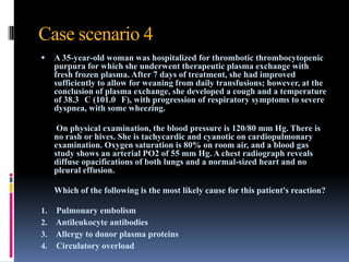 Case scenario 4
 A 35-year-old woman was hospitalized for thrombotic thrombocytopenic
purpura for which she underwent therapeutic plasma exchange with
fresh frozen plasma. After 7 days of treatment, she had improved
sufficiently to allow for weaning from daily transfusions; however, at the
conclusion of plasma exchange, she developed a cough and a temperature
of 38.3 C (101.0 F), with progression of respiratory symptoms to severe
dyspnea, with some wheezing.
On physical examination, the blood pressure is 120/80 mm Hg. There is
no rash or hives. She is tachycardic and cyanotic on cardiopulmonary
examination. Oxygen saturation is 80% on room air, and a blood gas
study shows an arterial PO2 of 55 mm Hg. A chest radiograph reveals
diffuse opacifications of both lungs and a normal-sized heart and no
pleural effusion.
Which of the following is the most likely cause for this patient's reaction?
1. Pulmonary embolism
2. Antileukocyte antibodies
3. Allergy to donor plasma proteins
4. Circulatory overload
 