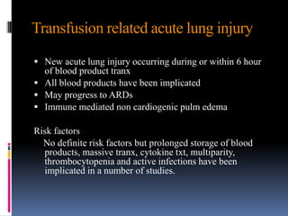 Transfusion related acute lung injury
 New acute lung injury occurring during or within 6 hour
of blood product tranx
 All blood products have been implicated
 May progress to ARDs
 Immune mediated non cardiogenic pulm edema
Risk factors
No definite risk factors but prolonged storage of blood
products, massive tranx, cytokine txt, multiparity,
thrombocytopenia and active infections have been
implicated in a number of studies.
 