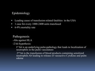 Pathogenesis
-Abs against HLA
-2 hit hypothesis:
1st hit is an underlying pulm pathology that leads to localization of
neutrophils in the pulm vasculature
2nd hit is the transfusion of blood products containing sensitized
neutrophils Ab leading to release of vasoactive Cytokine and pulm
edema
 Leading cause of transfusion related fatalities in the USA
 1 case for every 1000-2400 units transfused
 6-9% mortality rate
Epidemiology
 