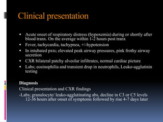 Clinical presentation
 Acute onset of respiratory distress (hypoxemia) during or shortly after
blood tranx. On the average within 1-2 hours post tranx
 Fever, tachycardia, tachypnea, +/-hypotension
 In intubated pxts; elevated peak airway pressures, pink frothy airway
secretion
 CXR bilateral patchy alveolar infiltrates, normal cardiac picture
 Labs; eosinophilia and transient drop in neutrophils, Leuko-agglutinin
testing
Diagnosis
Clinical presentation and CXR findings
-Labs; granulocyte/ leuko-agglutinating abs, decline in C3 or C5 levels
12-36 hours after onset of symptoms followed by rise 4-7 days later
 
