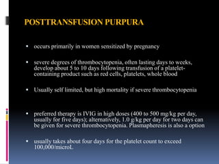 POSTTRANSFUSION PURPURA
 occurs primarily in women sensitized by pregnancy
 severe degrees of thrombocytopenia, often lasting days to weeks,
develop about 5 to 10 days following transfusion of a platelet-
containing product such as red cells, platelets, whole blood
 Usually self limited, but high mortality if severe thrombocytopenia
 preferred therapy is IVIG in high doses (400 to 500 mg/kg per day,
usually for five days); alternatively, 1.0 g/kg per day for two days can
be given for severe thrombocytopenia. Plasmapheresis is also a option
 usually takes about four days for the platelet count to exceed
100,000/microL
 