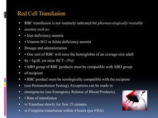 Red Cell Transfusion
 RBC transfusion is not routinely indicated for pharmacologically treatable
 anemia such as:
 • Iron deficiency anemia
 • Vitamin B12 or folate deficiency anemia
 Dosage and administration
 • One unit of RBC will raise the hemoglobin of an average-size adult
 by ~1g/dL (or raise HCT ~3%)
 • ABO group of RBC products must be compatible with ABO group
 of recipient
 • RBC product must be serologically compatible with the recipient
 (see Pretransfusion Testing). Exceptions can be made in
 emergencies (see Emergency Release of Blood Products).
 • Rate of transfusion
 w Transfuse slowly for first 15 minutes
 w Complete transfusion within 4 hours (per FDA)
 