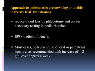 Approach to patients who are unwilling or unable
to receive RBC transfusions
 reduce blood loss by phlebotomy and obtain
necessary testing in pediatric tubes
 EPO is often of benefit
 Most cases, concurrent use of oral or parenteral
iron is also recommended with increase of 1-2
g/dl over approx a week
 