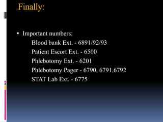 Finally:
 Important numbers:
Blood bank Ext. - 6891/92/93
Patient Escort Ext. - 6500
Phlebotomy Ext. - 6201
Phlebotomy Pager - 6790, 6791,6792
STAT Lab Ext. - 6775
 