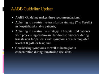 AABB Guideline Update
 AABB Guideline makes three recommendations:
 Adhering to a restrictive transfusion strategy (7 to 8 g/dL)
in hospitalized, stable patients;
 Adhering to a restrictive strategy in hospitalized patients
with preexisting cardiovascular disease and considering
transfusion for patients with symptoms or a hemoglobin
level of 8 g/dL or less; and
 Considering symptoms as well as hemoglobin
concentration during transfusion decisions.
 
