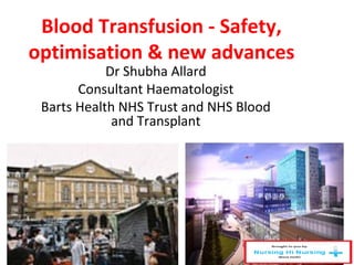 Blood Transfusion - Safety,
optimisation & new advances
Dr Shubha Allard
Consultant Haematologist
Barts Health NHS Trust and NHS Blood
and Transplant
 