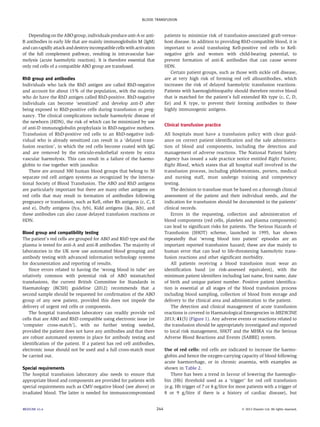 BLOOD TRANSFUSION 
Depending on the ABOgroup, individuals produce anti-Aor anti- 
B antibodies in early life that are mainly immunoglobulin M (IgM) 
and can rapidly attack and destroy incompatible cellswith activation 
of the full complement pathway, resulting in intravascular hae-molysis 
(acute haemolytic reaction). It is therefore essential that 
only red cells of a compatible ABO group are transfused. 
RhD group and antibodies 
Individuals who lack the RhD antigen are called RhD-negative 
and account for about 15% of the population, with the majority 
who do have the RhD antigen called RhD-positive. RhD-negative 
individuals can become ‘sensitized’ and develop anti-D after 
being exposed to RhD-positive cells during transfusion or preg-nancy. 
The clinical complications include haemolytic disease of 
the newborn (HDN), the risk of which can be minimized by use 
of anti-D immunoglobulin prophylaxis in RhD-negative mothers. 
Transfusion of RhD-positive red cells to an RhD-negative indi-vidual 
who is already sensitized can result in a ‘delayed trans-fusion 
reaction’, in which the red cells become coated with IgG 
and are removed by the reticulo-endothelial system by extra 
vascular haemolysis. This can result in a failure of the haemo-globin 
to rise together with jaundice. 
There are around 300 human blood groups that belong to 30 
separate red cell antigen systems as recognized by the Interna-tional 
Society of Blood Transfusion. The ABO and RhD antigens 
are particularly important but there are many other antigens on 
red cells that may result in formation of antibodies following 
pregnancy or transfusion, such as Kell, other Rh antigens (c, C, E 
and e), Duffy antigens (fya, fyb), Kidd antigens (jka, jkb), and 
these antibodies can also cause delayed transfusion reactions or 
HDN. 
Blood group and compatibility testing 
The patient’s red cells are grouped for ABO and RhD type and the 
plasma is tested for anti-A and anti-B antibodies. The majority of 
laboratories in the UK now use automated blood grouping and 
antibody testing with advanced information technology systems 
for documentation and reporting of results. 
Since errors related to having the ‘wrong blood in tube’ are 
relatively common with potential risk of ABO mismatched 
transfusions, the current British Committee for Standards in 
Haematology (BCSH) guideline (2012) recommends that a 
second sample should be requested for confirmation of the ABO 
group of any new patient, provided this does not impede the 
delivery of urgent red cells or components. 
The hospital transfusion laboratory can readily provide red 
cells that are ABO and RhD compatible using electronic issue (or 
‘computer cross-match’), with no further testing needed, 
provided the patient does not have any antibodies and that there 
are robust automated systems in place for antibody testing and 
identification of the patient. If a patient has red cell antibodies, 
electronic issue should not be used and a full cross-match must 
be carried out. 
Special requirements 
The hospital transfusion laboratory also needs to ensure that 
appropriate blood and components are provided for patients with 
special requirements such as CMV-negative blood (see above) or 
irradiated blood. The latter is needed for immunocompromised 
patients to minimize risk of transfusion-associated graft-versus-host 
disease. In addition to providing RhD-compatible blood, it is 
important to avoid transfusing Kell-positive red cells to Kell-negative 
girls and women with child-bearing potential, to 
prevent formation of anti-K antibodies that can cause severe 
HDN. 
Certain patient groups, such as those with sickle cell disease, 
are at very high risk of forming red cell alloantibodies, which 
increases the risk of delayed haemolytic transfusion reactions. 
Patients with haemoglobinopathy should therefore receive blood 
that is matched for the patient’s full extended Rh type (c, C, D, 
Ee) and K type, to prevent their forming antibodies to these 
highly immunogenic antigens. 
Clinical transfusion practice 
All hospitals must have a transfusion policy with clear guid-ance 
on correct patient identification and the safe administra-tion 
of blood and components, including the detection and 
management of adverse reactions. The National Patient Safety 
Agency has issued a safe practice notice entitled Right Patient, 
Right Blood, which states that all hospital staff involved in the 
transfusion process, including phlebotomists, porters, medical 
and nursing staff, must undergo training and competency 
testing. 
The decision to transfuse must be based on a thorough clinical 
assessment of the patient and their individual needs, and the 
indication for transfusion should be documented in the patients’ 
clinical records. 
Errors in the requesting, collection and administration of 
blood components (red cells, platelets and plasma components) 
can lead to significant risks for patients. The Serious Hazards of 
Transfusion (SHOT) scheme, launched in 1995, has shown 
repeatedly that ‘wrong blood into patient’ episodes are an 
important reported transfusion hazard; these are due mainly to 
human error that can lead to life-threatening haemolytic trans-fusion 
reactions and other significant morbidity. 
All patients receiving a blood transfusion must wear an 
identification band (or risk-assessed equivalent), with the 
minimum patient identifiers including last name, first name, date 
of birth and unique patient number. Positive patient identifica-tion 
is essential at all stages of the blood transfusion process 
including blood sampling, collection of blood from storage and 
delivery to the clinical area and administration to the patient. 
The detection and clinical management of acute transfusion 
reactions is covered in Haematological Emergencies in MEDICINE 
2013; 41(5) (Figure 1). Any adverse events or reactions related to 
the transfusion should be appropriately investigated and reported 
to local risk management, SHOT and the MHRA via the Serious 
Adverse Blood Reactions and Events (SABRE) system. 
Use of red cells: red cells are indicated to increase the haemo-globin 
and hence the oxygen-carrying capacity of blood following 
acute haemorrhage, or in chronic anaemia, with examples as 
shown in Table 2. 
There has been a trend in favour of lowering the haemoglo-bin 
(Hb) threshold used as a ‘trigger’ for red cell transfusion 
(e.g. Hb trigger of 7 or 8 g/litre for most patients with a trigger of 
8 or 9 g/litre if there is a history of cardiac disease), but 
MEDICINE 41:4 244  2013 Elsevier Ltd. All rights reserved. 
 
