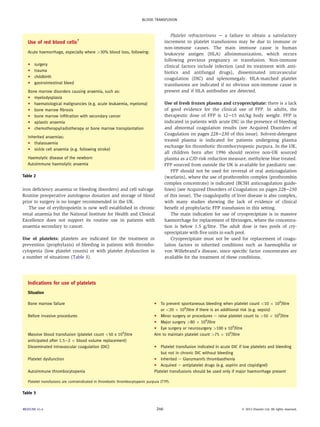 Use of red blood cells7 
Acute haemorrhage, especially where 30% blood loss, following: 
C surgery 
C trauma 
C childbirth 
C gastrointestinal bleed 
Bone marrow disorders causing anaemia, such as: 
C myelodysplasia 
C haematological malignancies (e.g. acute leukaemia, myeloma) 
C bone marrow fibrosis 
C bone marrow infiltration with secondary cancer 
C aplastic anaemia 
C chemotherapy/radiotherapy or bone marrow transplantation 
Inherited anaemias: 
C thalassaemia 
C sickle cell anaemia (e.g. following stroke) 
Haemolytic disease of the newborn 
Autoimmune haemolytic anaemia 
Table 2 
iron deficiency anaemia or bleeding disorders) and cell salvage. 
Routine preoperative autologous donation and storage of blood 
prior to surgery is no longer recommended in the UK. 
The use of erythropoietin is now well established in chronic 
renal anaemia but the National Institute for Health and Clinical 
Excellence does not support its routine use in patients with 
anaemia secondary to cancer. 
Use of platelets: platelets are indicated for the treatment or 
prevention (prophylaxis) of bleeding in patients with thrombo-cytopenia 
(low platelet counts) or with platelet dysfunction in 
a number of situations (Table 3). 
Platelet refractoriness e a failure to obtain a satisfactory 
increment to platelet transfusions may be due to immune or 
non-immune causes. The main immune cause is human 
leukocyte antigen (HLA) alloimmunization, which occurs 
following previous pregnancy or transfusion. Non-immune 
clinical factors include infection (and its treatment with anti-biotics 
and antifungal drugs), disseminated intravascular 
coagulation (DIC) and splenomegaly. HLA-matched platelet 
transfusions are indicated if no obvious non-immune cause is 
present and if HLA antibodies are detected. 
Use of fresh frozen plasma and cryoprecipitate: there is a lack 
of good evidence for the clinical use of FFP. In adults, the 
therapeutic dose of FFP is 12e15 ml/kg body weight. FFP is 
indicated in patients with acute DIC in the presence of bleeding 
and abnormal coagulation results (see Acquired Disorders of 
Coagulation on pages 228e230 of this issue). Solvent-detergent 
treated plasma is indicated for patients undergoing plasma 
exchange for thrombotic thrombocytopenic purpura. In the UK, 
all children born after 1996 should receive non-UK sourced 
plasma as a CJD risk reduction measure, methylene blue treated. 
FFP sourced from outside the UK is available for paediatric use. 
FFP should not be used for reversal of oral anticoagulation 
(warfarin), where the use of prothrombin complex (prothrombin 
complex concentrate) is indicated (BCSH anticoagulation guide-lines) 
(see Acquired Disorders of Coagulation on pages 228e230 
of this issue). The coagulopathy of liver disease is also complex, 
with many studies showing the lack of evidence of clinical 
benefit of prophylactic FFP transfusion in this setting. 
The main indication for use of cryoprecipitate is in massive 
haemorrhage for replacement of fibrinogen, where the concentra-tion 
is below 1.5 g/litre. The adult dose is two pools of cry-oprecipitate 
with five units in each pool. 
Cryoprecipitate must not be used for replacement of coagu-lation 
factors in inherited conditions such as haemophilia or 
von Willebrand’s disease, since specific factor concentrates are 
available for the treatment of these conditions. 
Indications for use of platelets 
Situation 
Bone marrow failure C To prevent spontaneous bleeding when platelet count 10  109/litre 
or 20  109/litre if there is an additional risk (e.g. sepsis) 
Before invasive procedures C Minor surgery or procedures e raise platelet count to 50  109/litre 
C Major surgery 80  109/litre 
C Eye surgery or neurosurgery 100 x 109/litre 
Massive blood transfusion (platelet count 50 x 109/litre 
anticipated after 1.5e2  blood volume replacement) 
Aim to maintain platelet count 75  109/litre 
Disseminated intravascular coagulation (DIC) C Platelet transfusion indicated in acute DIC if low platelets and bleeding 
but not in chronic DIC without bleeding 
Platelet dysfunction C Inherited e Glanzmann’s thrombasthenia 
C Acquired e antiplatelet drugs (e.g. aspirin and clopidigrel) 
Autoimmune thrombocytopenia Platelet transfusions should be used only if major haemorrhage present 
Platelet transfusions are contraindicated in thrombotic thrombocytopenic purpura (TTP). 
Table 3 
BLOOD TRANSFUSION 
MEDICINE 41:4 246  2013 Elsevier Ltd. All rights reserved. 
 