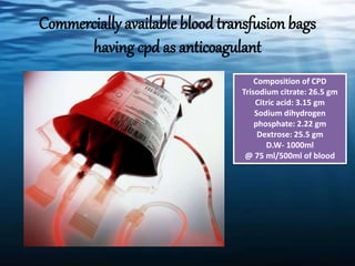 Commercially available blood transfusion bags
having cpd as anticoagulant
Composition of CPD
Trisodium citrate: 26.5 gm
Citric acid: 3.15 gm
Sodium dihydrogen
phosphate: 2.22 gm
Dextrose: 25.5 gm
D.W- 1000ml
@ 75 ml/500ml of blood
 