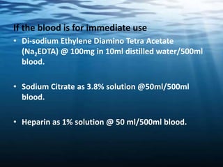 If the blood is for immediate use
• Di-sodium Ethylene Diamino Tetra Acetate
(Na2EDTA) @ 100mg in 10ml distilled water/500ml
blood.
• Sodium Citrate as 3.8% solution @50ml/500ml
blood.
• Heparin as 1% solution @ 50 ml/500ml blood.
 