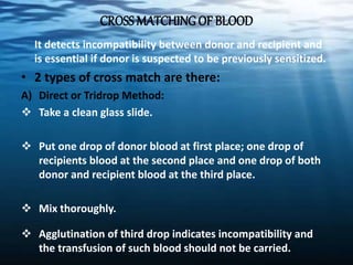 CROSS MATCHINGOF BLOOD
It detects incompatibility between donor and recipient and
is essential if donor is suspected to be previously sensitized.
• 2 types of cross match are there:
A) Direct or Tridrop Method:
 Take a clean glass slide.
 Put one drop of donor blood at first place; one drop of
recipients blood at the second place and one drop of both
donor and recipient blood at the third place.
 Mix thoroughly.
 Agglutination of third drop indicates incompatibility and
the transfusion of such blood should not be carried.
 