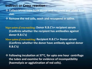 Indirect or Cross reaction :
 Collect blood from both donor and recipient and allow it to
clot.
 Remove the red cells, wash and resuspend in saline.
Major systemof cross matching: Donor R.B.C’s+ recipient serum
(Confirms whether the recipient has antibodies against
donor R.B.C’s)
Minorsystemof cross matching: Recipient R.B.C’s+ Donor serum
(Confirms whether the donor have antibody against donor
R.B.C’s)
 Following incubation at 37°C, for upto one hour centrifuge
the tubes and examine for evidence of incompatibility
(haemolysis or agglutination of red cells).
 