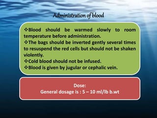 Administration of blood
Blood should be warmed slowly to room
temperature before administration.
The bags should be inverted gently several times
to resuspend the red cells but should not be shaken
violently.
Cold blood should not be infused.
Blood is given by jugular or cephalic vein.
Dose:
General dosage is : 5 – 10 ml/lb b.wt
 