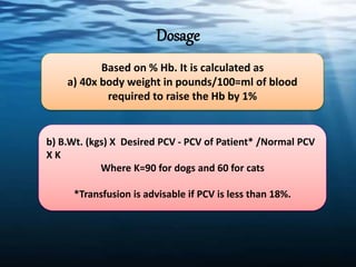 Dosage
Based on % Hb. It is calculated as
a) 40x body weight in pounds/100=ml of blood
required to raise the Hb by 1%
b) B.Wt. (kgs) X Desired PCV - PCV of Patient* /Normal PCV
X K
Where K=90 for dogs and 60 for cats
*Transfusion is advisable if PCV is less than 18%.
 