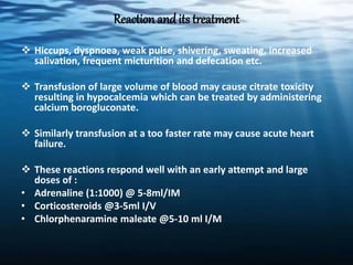 Reaction and its treatment
 Hiccups, dyspnoea, weak pulse, shivering, sweating, increased
salivation, frequent micturition and defecation etc.
 Transfusion of large volume of blood may cause citrate toxicity
resulting in hypocalcemia which can be treated by administering
calcium borogluconate.
 Similarly transfusion at a too faster rate may cause acute heart
failure.
 These reactions respond well with an early attempt and large
doses of :
• Adrenaline (1:1000) @ 5-8ml/IM
• Corticosteroids @3-5ml I/V
• Chlorphenaramine maleate @5-10 ml I/M
 
