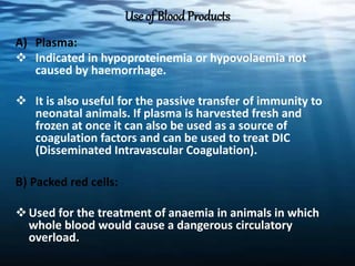 Use of BloodProducts
A) Plasma:
 Indicated in hypoproteinemia or hypovolaemia not
caused by haemorrhage.
 It is also useful for the passive transfer of immunity to
neonatal animals. If plasma is harvested fresh and
frozen at once it can also be used as a source of
coagulation factors and can be used to treat DIC
(Disseminated Intravascular Coagulation).
B) Packed red cells:
Used for the treatment of anaemia in animals in which
whole blood would cause a dangerous circulatory
overload.
 