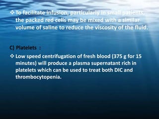 To facilitate infusion, particularly in small patients,
the packed red cells may be mixed with a similar
volume of saline to reduce the viscosity of the fluid.
C) Platelets :
Low speed centrifugation of fresh blood (375 g for 15
minutes) will produce a plasma supernatant rich in
platelets which can be used to treat both DIC and
thrombocytopenia.
 