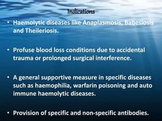 Indications
• Haemolytic diseases like Anaplasmosis, Babesiosis
and Theileriosis.
• Profuse blood loss conditions due to accidental
trauma or prolonged surgical interference.
• A general supportive measure in specific diseases
such as haemophilia, warfarin poisoning and auto
immune haemolytic diseases.
• Provision of specific and non-specific antibodies.
 
