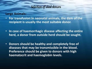 Selection of ideal donors
Large Animals:
• For transfusion in neonatal animals, the dam of the
recipient is usually the most suitable donor.
• In case of haemorrhagic disease affecting the entire
herd, a donor from outside herd should be sought.
• Donors should be healthy and completely free of
diseases that may be transmissible in the blood.
Preference should be given to donors with high
haematocrit and haemoglobin levels.
 