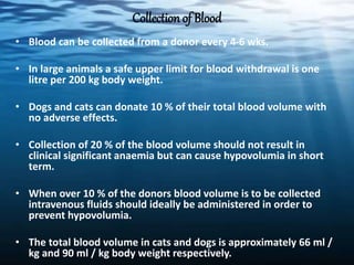 Collection of Blood
• Blood can be collected from a donor every 4-6 wks.
• In large animals a safe upper limit for blood withdrawal is one
litre per 200 kg body weight.
• Dogs and cats can donate 10 % of their total blood volume with
no adverse effects.
• Collection of 20 % of the blood volume should not result in
clinical significant anaemia but can cause hypovolumia in short
term.
• When over 10 % of the donors blood volume is to be collected
intravenous fluids should ideally be administered in order to
prevent hypovolumia.
• The total blood volume in cats and dogs is approximately 66 ml /
kg and 90 ml / kg body weight respectively.
 