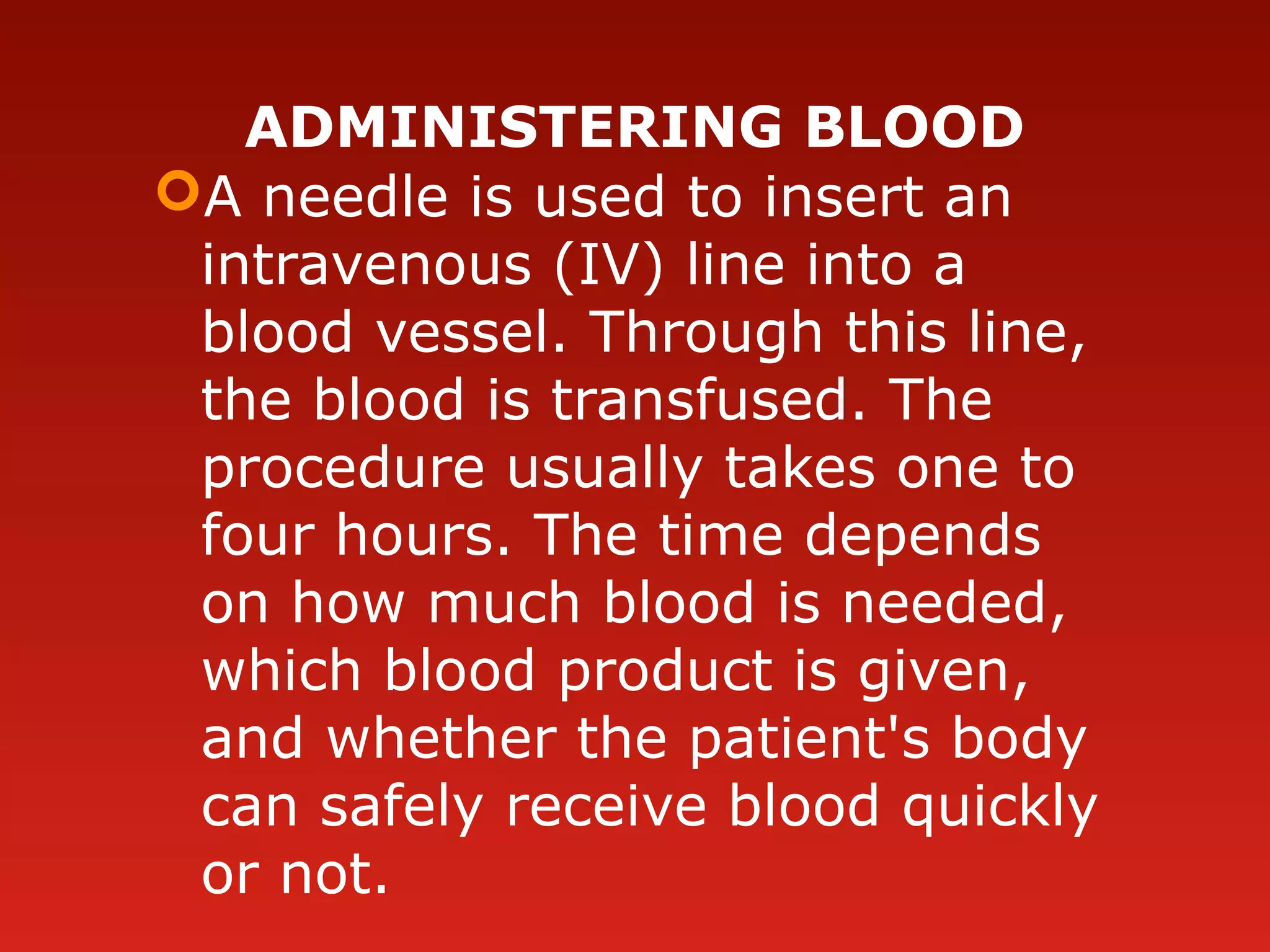 ADMINISTERING BLOOD
A needle is used to insert an
intravenous (IV) line into a
blood vessel. Through this line,
the blood is transfused. The
procedure usually takes one to
four hours. The time depends
on how much blood is needed,
which blood product is given,
and whether the patient's body
can safely receive blood quickly
or not.
 