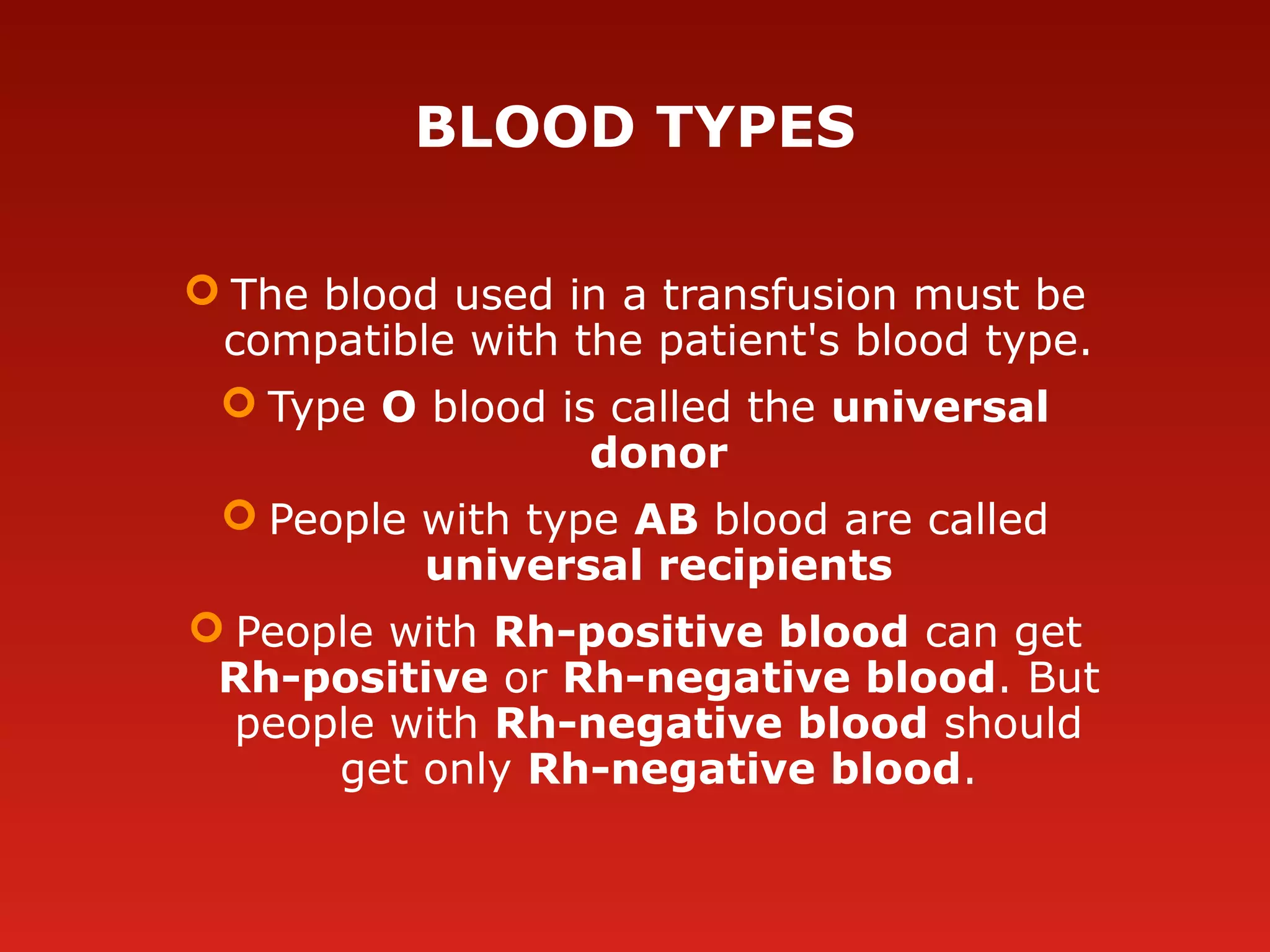 BLOOD TYPES
 The blood used in a transfusion must be
compatible with the patient's blood type.
 Type O blood is called the universal
donor
 People with type AB blood are called
universal recipients
 People with Rh-positive blood can get
Rh-positive or Rh-negative blood. But
people with Rh-negative blood should
get only Rh-negative blood.
 