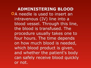 ADMINISTERING BLOOD
A needle is used to insert an
intravenous (IV) line into a
blood vessel. Through this line,
the blood is transfused. The
procedure usually takes one to
four hours. The time depends
on how much blood is needed,
which blood product is given,
and whether the patient's body
can safely receive blood quickly
or not.
 