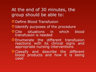 At the end of 30 minutes, the
group should be able to:
Define Blood Transfusion
Identify purposes of the procedure
Cite situations in which blood
transfusion is needed
Enumerate the different transfusion
reactions with its clinical signs and
appropriate nursing interventions
Classify and describe the different
blood products and how it is being
used
 