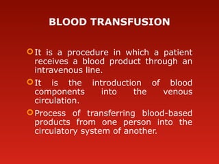 BLOOD TRANSFUSION
It is a procedure in which a patient
receives a blood product through an
intravenous line.
It is the introduction of blood
components into the venous
circulation.
Process of transferring blood-based
products from one person into the
circulatory system of another.
 