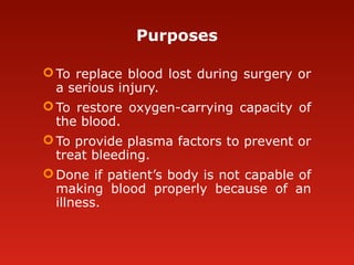 Purposes
To replace blood lost during surgery or
a serious injury.
To restore oxygen-carrying capacity of
the blood.
To provide plasma factors to prevent or
treat bleeding.
Done if patient’s body is not capable of
making blood properly because of an
illness.
 