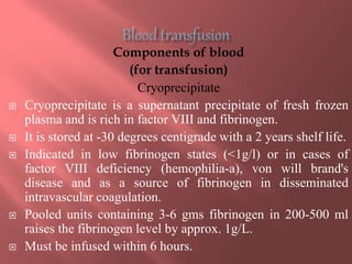 Components of blood
(for transfusion)
Cryoprecipitate
 Cryoprecipitate is a supernatant precipitate of fresh frozen
plasma and is rich in factor VIII and fibrinogen.
 It is stored at -30 degrees centigrade with a 2 years shelf life.
 Indicated in low fibrinogen states (<1g/l) or in cases of
factor VIII deficiency (hemophilia-a), von will brand's
disease and as a source of fibrinogen in disseminated
intravascular coagulation.
 Pooled units containing 3-6 gms fibrinogen in 200-500 ml
raises the fibrinogen level by approx. 1g/L.
 Must be infused within 6 hours.
 