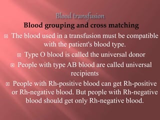 Blood grouping and cross matching
 The blood used in a transfusion must be compatible
with the patient's blood type.
 Type O blood is called the universal donor
 People with type AB blood are called universal
recipients
 People with Rh-positive blood can get Rh-positive
or Rh-negative blood. But people with Rh-negative
blood should get only Rh-negative blood.
 