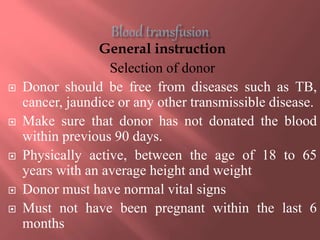 General instruction
Selection of donor
 Donor should be free from diseases such as TB,
cancer, jaundice or any other transmissible disease.
 Make sure that donor has not donated the blood
within previous 90 days.
 Physically active, between the age of 18 to 65
years with an average height and weight
 Donor must have normal vital signs
 Must not have been pregnant within the last 6
months
 