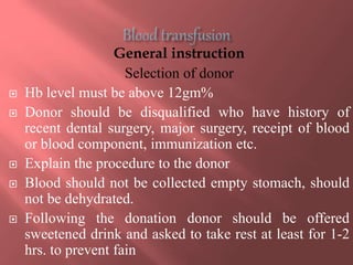 General instruction
Selection of donor
 Hb level must be above 12gm%
 Donor should be disqualified who have history of
recent dental surgery, major surgery, receipt of blood
or blood component, immunization etc.
 Explain the procedure to the donor
 Blood should not be collected empty stomach, should
not be dehydrated.
 Following the donation donor should be offered
sweetened drink and asked to take rest at least for 1-2
hrs. to prevent fain
 
