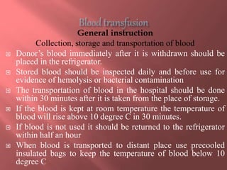 General instruction
Collection, storage and transportation of blood
 Donor’s blood immediately after it is withdrawn should be
placed in the refrigerator.
 Stored blood should be inspected daily and before use for
evidence of hemolysis or bacterial contamination
 The transportation of blood in the hospital should be done
within 30 minutes after it is taken from the place of storage.
 If the blood is kept at room temperature the temperature of
blood will rise above 10 degree C in 30 minutes.
 If blood is not used it should be returned to the refrigerator
within half an hour
 When blood is transported to distant place use precooled
insulated bags to keep the temperature of blood below 10
degree C
 