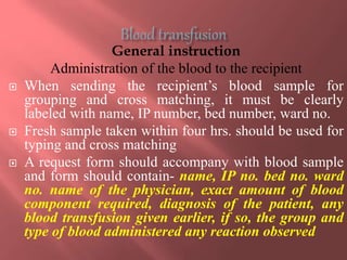 General instruction
Administration of the blood to the recipient
 When sending the recipient’s blood sample for
grouping and cross matching, it must be clearly
labeled with name, IP number, bed number, ward no.
 Fresh sample taken within four hrs. should be used for
typing and cross matching
 A request form should accompany with blood sample
and form should contain- name, IP no. bed no. ward
no. name of the physician, exact amount of blood
component required, diagnosis of the patient, any
blood transfusion given earlier, if so, the group and
type of blood administered any reaction observed
 