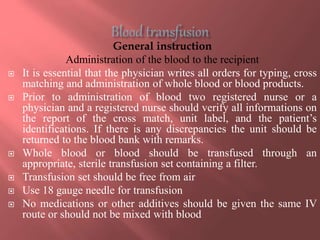 General instruction
Administration of the blood to the recipient
 It is essential that the physician writes all orders for typing, cross
matching and administration of whole blood or blood products.
 Prior to administration of blood two registered nurse or a
physician and a registered nurse should verify all informations on
the report of the cross match, unit label, and the patient’s
identifications. If there is any discrepancies the unit should be
returned to the blood bank with remarks.
 Whole blood or blood should be transfused through an
appropriate, sterile transfusion set containing a filter.
 Transfusion set should be free from air
 Use 18 gauge needle for transfusion
 No medications or other additives should be given the same IV
route or should not be mixed with blood
 