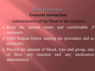 General instruction
Administration of the blood to the recipient
 Keep the patient warm and comfortable if
necessary.
 Offer bedpan before starting the procedure and as
necessary.
 Record the amount of blood, type and group, rate
of flow, any reaction and any medication
administered
 