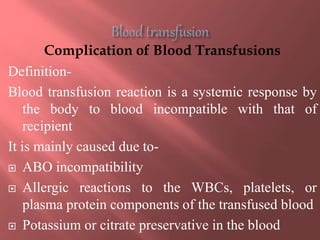 Complication of Blood Transfusions
Definition-
Blood transfusion reaction is a systemic response by
the body to blood incompatible with that of
recipient
It is mainly caused due to-
 ABO incompatibility
 Allergic reactions to the WBCs, platelets, or
plasma protein components of the transfused blood
 Potassium or citrate preservative in the blood
 