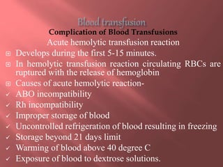 Complication of Blood Transfusions
Acute hemolytic transfusion reaction
 Develops during the first 5-15 minutes.
 In hemolytic transfusion reaction circulating RBCs are
ruptured with the release of hemoglobin
 Causes of acute hemolytic reaction-
 ABO incompatibility
 Rh incompatibility
 Improper storage of blood
 Uncontrolled refrigeration of blood resulting in freezing
 Storage beyond 21 days limit
 Warming of blood above 40 degree C
 Exposure of blood to dextrose solutions.
 