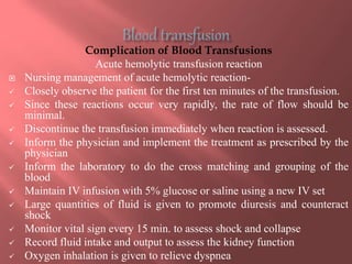 Complication of Blood Transfusions
Acute hemolytic transfusion reaction
 Nursing management of acute hemolytic reaction-
 Closely observe the patient for the first ten minutes of the transfusion.
 Since these reactions occur very rapidly, the rate of flow should be
minimal.
 Discontinue the transfusion immediately when reaction is assessed.
 Inform the physician and implement the treatment as prescribed by the
physician
 Inform the laboratory to do the cross matching and grouping of the
blood
 Maintain IV infusion with 5% glucose or saline using a new IV set
 Large quantities of fluid is given to promote diuresis and counteract
shock
 Monitor vital sign every 15 min. to assess shock and collapse
 Record fluid intake and output to assess the kidney function
 Oxygen inhalation is given to relieve dyspnea
 