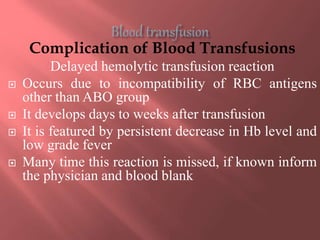 Complication of Blood Transfusions
Delayed hemolytic transfusion reaction
 Occurs due to incompatibility of RBC antigens
other than ABO group
 It develops days to weeks after transfusion
 It is featured by persistent decrease in Hb level and
low grade fever
 Many time this reaction is missed, if known inform
the physician and blood blank
 