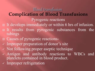 Complication of Blood Transfusions
Pyrogenic reactions
 It develops immediately or within 6 hrs of infusion.
 It results from pyrogenic substances from the
tubings
 Causes of pyrogenic reactions-
 Improper preparation of donor’s site
 Not following proper aseptic technique
 Antigen and antibody reactions to WBCs and
platelets contained in blood product.
 Improper refrigeration
 