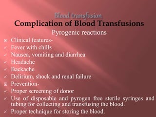 Complication of Blood Transfusions
Pyrogenic reactions
 Clinical features-
 Fever with chills
 Nausea, vomiting and diarrhea
 Headache
 Backache
 Delirium, shock and renal failure
 Prevention-
 Proper screening of donor
 Use of disposable and pyrogen free sterile syringes and
tubing for collecting and transfusing the blood.
 Proper technique for storing the blood.
 