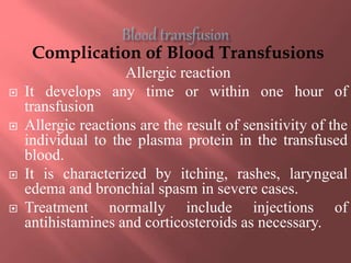 Complication of Blood Transfusions
Allergic reaction
 It develops any time or within one hour of
transfusion
 Allergic reactions are the result of sensitivity of the
individual to the plasma protein in the transfused
blood.
 It is characterized by itching, rashes, laryngeal
edema and bronchial spasm in severe cases.
 Treatment normally include injections of
antihistamines and corticosteroids as necessary.
 