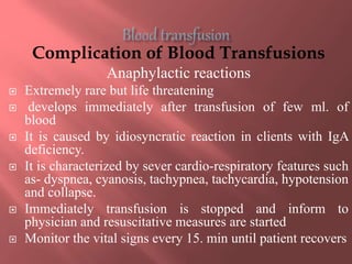 Complication of Blood Transfusions
Anaphylactic reactions
 Extremely rare but life threatening
 develops immediately after transfusion of few ml. of
blood
 It is caused by idiosyncratic reaction in clients with IgA
deficiency.
 It is characterized by sever cardio-respiratory features such
as- dyspnea, cyanosis, tachypnea, tachycardia, hypotension
and collapse.
 Immediately transfusion is stopped and inform to
physician and resuscitative measures are started
 Monitor the vital signs every 15. min until patient recovers
 
