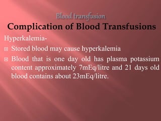 Complication of Blood Transfusions
Hyperkalemia-
 Stored blood may cause hyperkalemia
 Blood that is one day old has plasma potassium
content approximately 7mEq/litre and 21 days old
blood contains about 23mEq/litre.
 