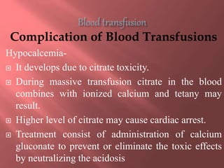 Complication of Blood Transfusions
Hypocalcemia-
 It develops due to citrate toxicity.
 During massive transfusion citrate in the blood
combines with ionized calcium and tetany may
result.
 Higher level of citrate may cause cardiac arrest.
 Treatment consist of administration of calcium
gluconate to prevent or eliminate the toxic effects
by neutralizing the acidosis
 