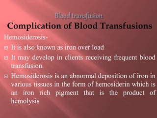 Complication of Blood Transfusions
Hemosiderosis-
 It is also known as iron over load
 It may develop in clients receiving frequent blood
transfusion.
 Hemosiderosis is an abnormal deposition of iron in
various tissues in the form of hemosiderin which is
an iron rich pigment that is the product of
hemolysis
 