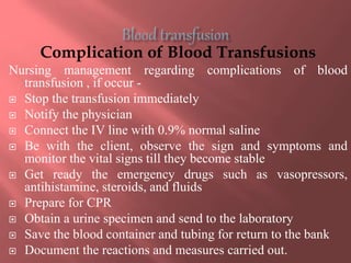 Complication of Blood Transfusions
Nursing management regarding complications of blood
transfusion , if occur -
 Stop the transfusion immediately
 Notify the physician
 Connect the IV line with 0.9% normal saline
 Be with the client, observe the sign and symptoms and
monitor the vital signs till they become stable
 Get ready the emergency drugs such as vasopressors,
antihistamine, steroids, and fluids
 Prepare for CPR
 Obtain a urine specimen and send to the laboratory
 Save the blood container and tubing for return to the bank
 Document the reactions and measures carried out.
 